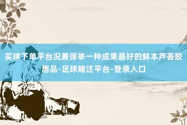 买球下单平台况兼保举一种成果最好的鲜本芦荟胶居品-足球赌注平台-登录入口