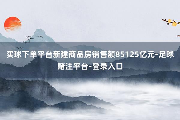 买球下单平台新建商品房销售额85125亿元-足球赌注平台-登录入口