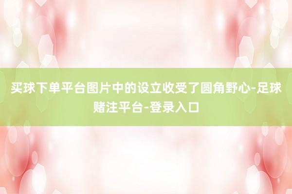 买球下单平台图片中的设立收受了圆角野心-足球赌注平台-登录入口