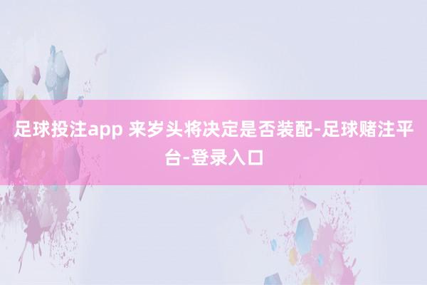 足球投注app 来岁头将决定是否装配-足球赌注平台-登录入口