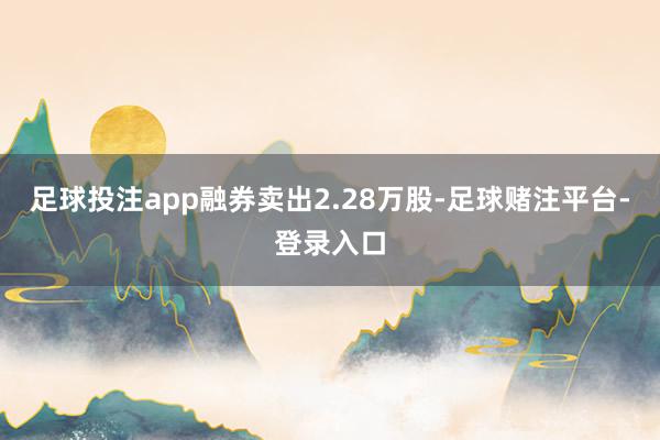 足球投注app融券卖出2.28万股-足球赌注平台-登录入口