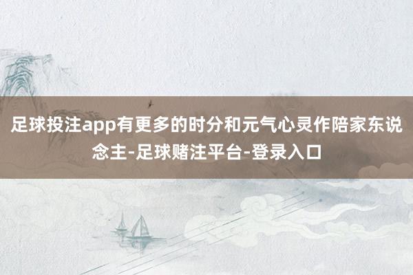 足球投注app有更多的时分和元气心灵作陪家东说念主-足球赌注平台-登录入口