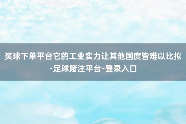 买球下单平台它的工业实力让其他国度皆难以比拟-足球赌注平台-登录入口