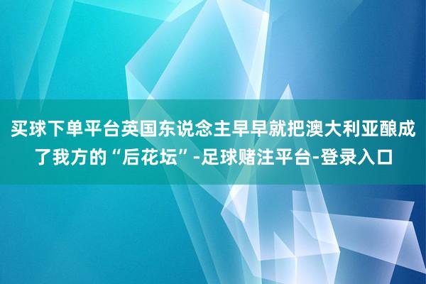 买球下单平台英国东说念主早早就把澳大利亚酿成了我方的“后花坛”-足球赌注平台-登录入口