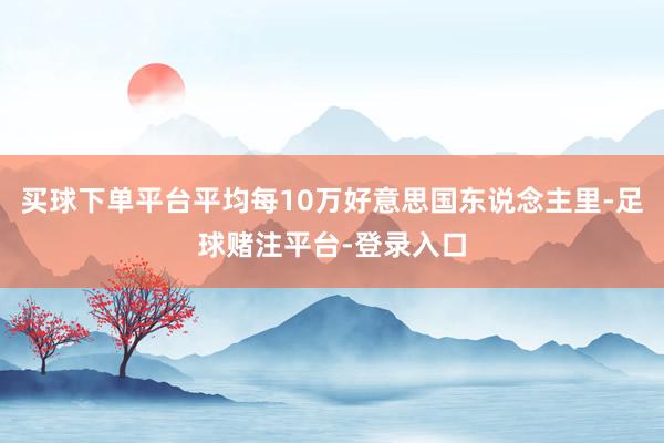 买球下单平台平均每10万好意思国东说念主里-足球赌注平台-登录入口