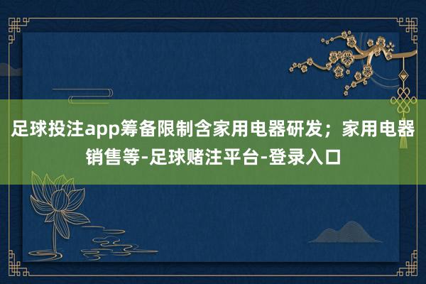 足球投注app筹备限制含家用电器研发；家用电器销售等-足球赌注平台-登录入口