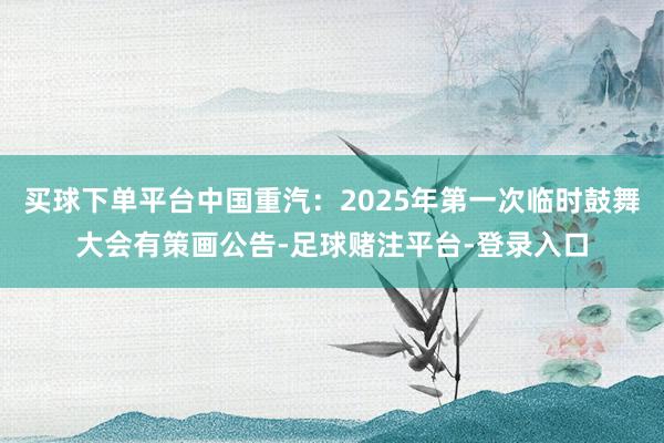 买球下单平台中国重汽：2025年第一次临时鼓舞大会有策画公告-足球赌注平台-登录入口