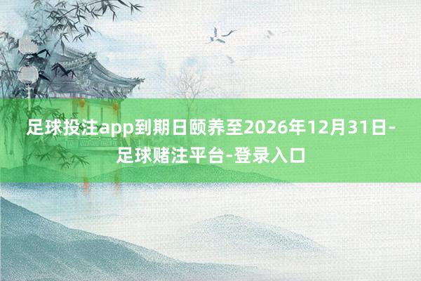 足球投注app到期日颐养至2026年12月31日-足球赌注平台-登录入口