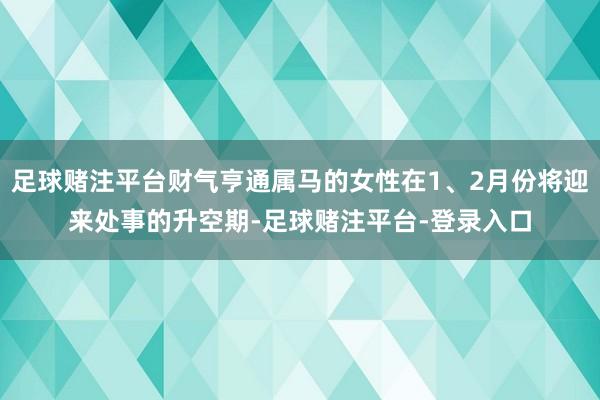 足球赌注平台财气亨通属马的女性在1、2月份将迎来处事的升空期-足球赌注平台-登录入口