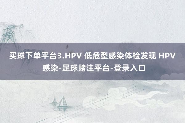买球下单平台3.HPV 低危型感染体检发现 HPV 感染-足球赌注平台-登录入口