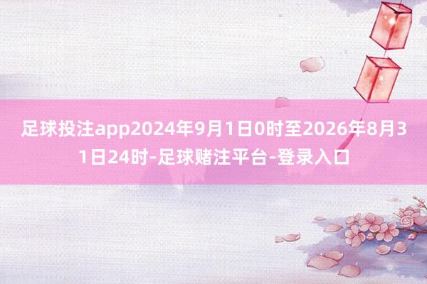 足球投注app2024年9月1日0时至2026年8月31日24时-足球赌注平台-登录入口