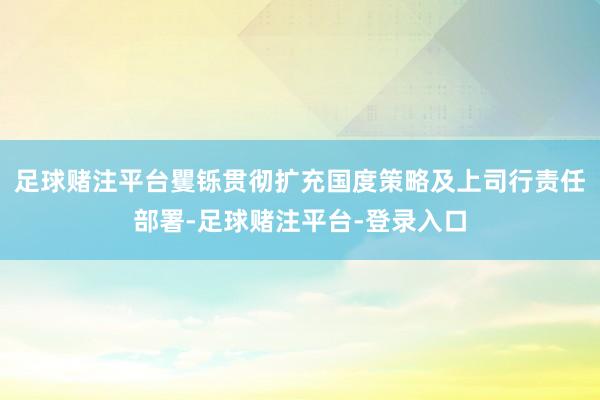 足球赌注平台矍铄贯彻扩充国度策略及上司行责任部署-足球赌注平台-登录入口