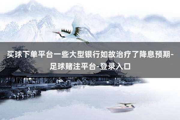 买球下单平台一些大型银行如故治疗了降息预期-足球赌注平台-登录入口