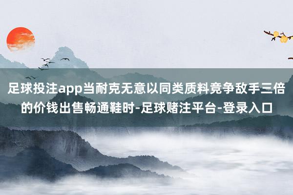 足球投注app当耐克无意以同类质料竞争敌手三倍的价钱出售畅通鞋时-足球赌注平台-登录入口