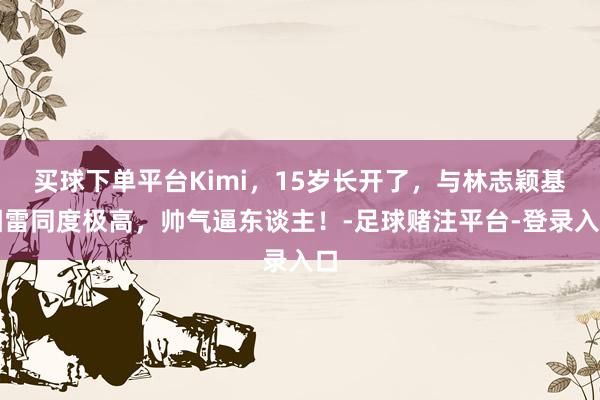 买球下单平台Kimi，15岁长开了，与林志颖基因雷同度极高，帅气逼东谈主！-足球赌注平台-登录入口