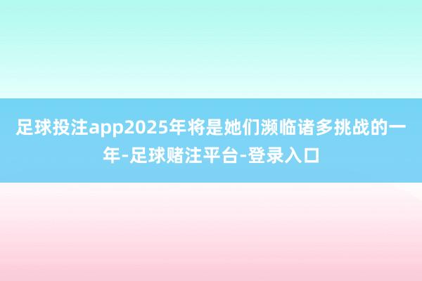 足球投注app2025年将是她们濒临诸多挑战的一年-足球赌注平台-登录入口