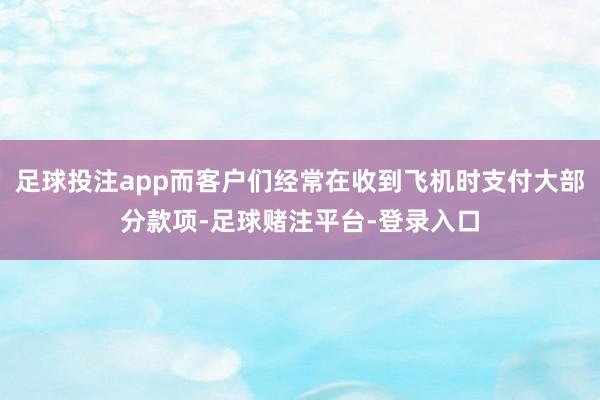 足球投注app而客户们经常在收到飞机时支付大部分款项-足球赌注平台-登录入口