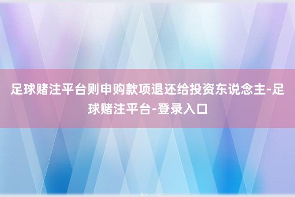 足球赌注平台则申购款项退还给投资东说念主-足球赌注平台-登录入口