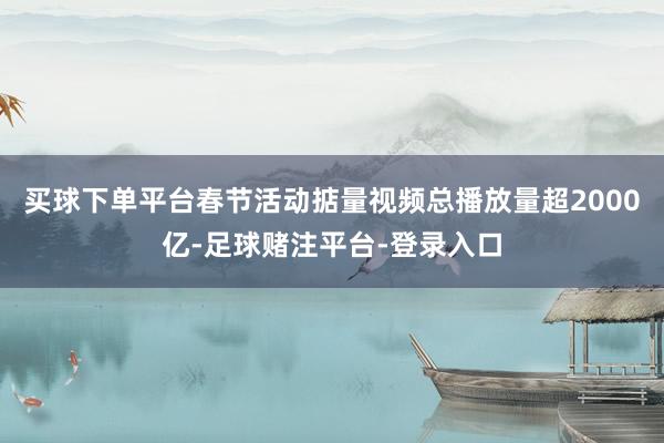 买球下单平台春节活动掂量视频总播放量超2000亿-足球赌注平台-登录入口