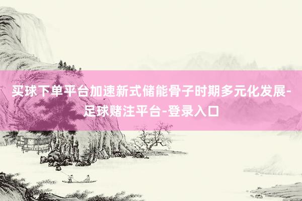 买球下单平台加速新式储能骨子时期多元化发展-足球赌注平台-登录入口