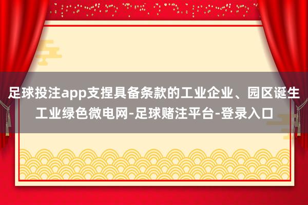 足球投注app支捏具备条款的工业企业、园区诞生工业绿色微电网-足球赌注平台-登录入口
