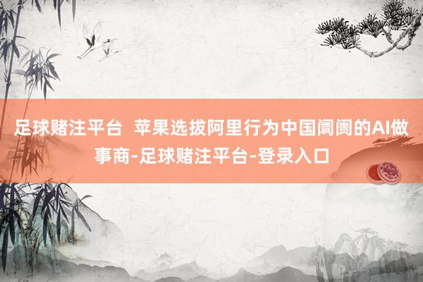 足球赌注平台  苹果选拔阿里行为中国阛阓的AI做事商-足球赌注平台-登录入口