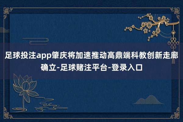 足球投注app肇庆将加速推动高鼎端科教创新走廊确立-足球赌注平台-登录入口