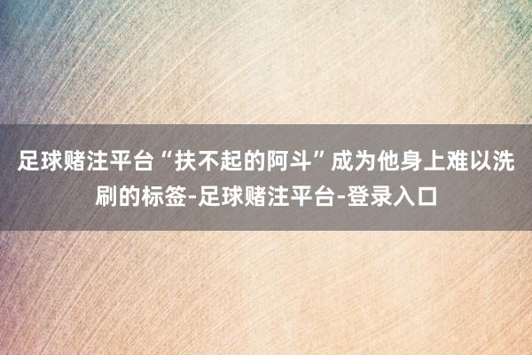 足球赌注平台“扶不起的阿斗”成为他身上难以洗刷的标签-足球赌注平台-登录入口