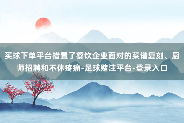买球下单平台措置了餐饮企业面对的菜谱复刻、厨师招聘和不休疼痛-足球赌注平台-登录入口