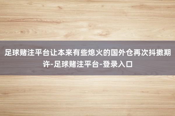 足球赌注平台让本来有些熄火的国外仓再次抖擞期许-足球赌注平台-登录入口