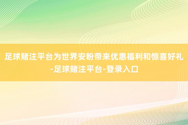 足球赌注平台为世界安粉带来优惠福利和惊喜好礼-足球赌注平台-登录入口