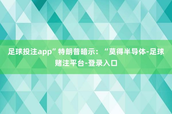 足球投注app”特朗普暗示：“莫得半导体-足球赌注平台-登录入口