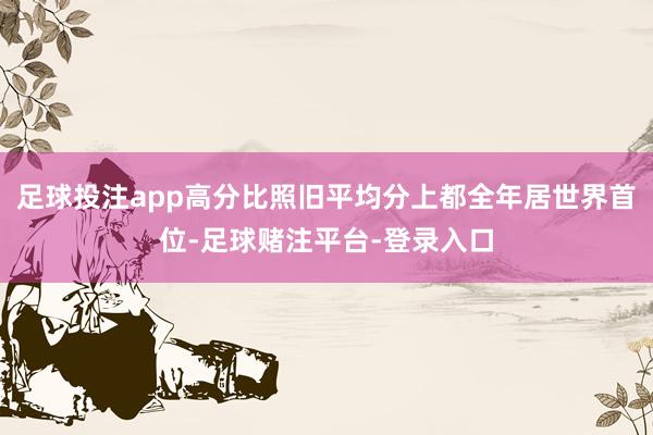 足球投注app高分比照旧平均分上都全年居世界首位-足球赌注平台-登录入口