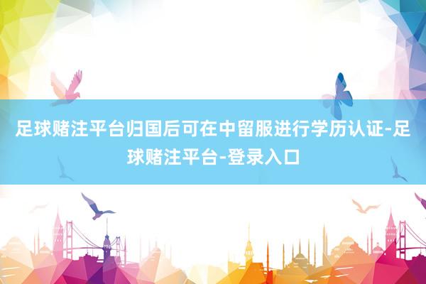 足球赌注平台归国后可在中留服进行学历认证-足球赌注平台-登录入口