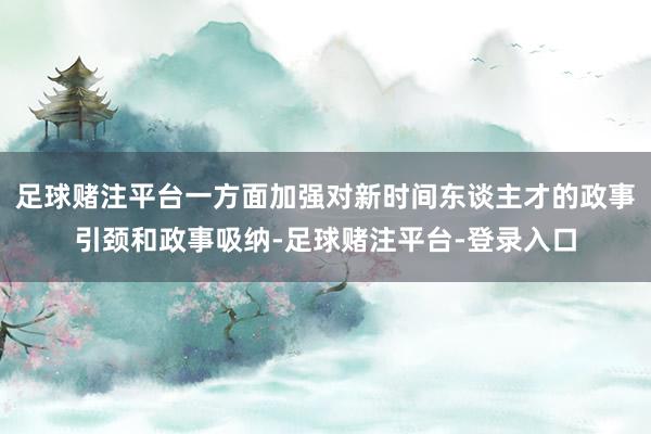 足球赌注平台一方面加强对新时间东谈主才的政事引颈和政事吸纳-足球赌注平台-登录入口