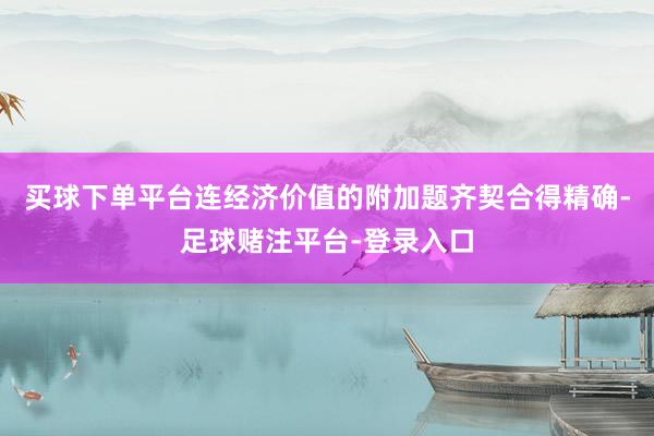 买球下单平台连经济价值的附加题齐契合得精确-足球赌注平台-登录入口