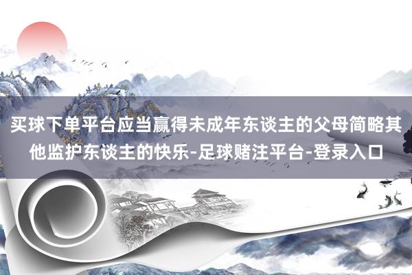 买球下单平台应当赢得未成年东谈主的父母简略其他监护东谈主的快乐-足球赌注平台-登录入口