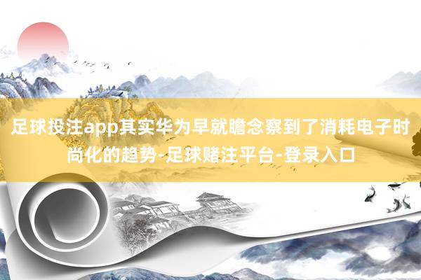 足球投注app其实华为早就瞻念察到了消耗电子时尚化的趋势-足球赌注平台-登录入口