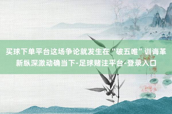 买球下单平台这场争论就发生在“破五唯”训诲革新纵深激动确当下-足球赌注平台-登录入口