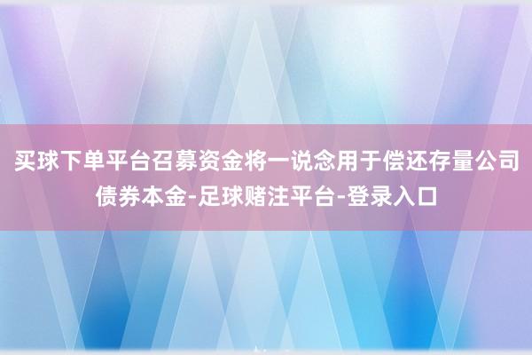 买球下单平台召募资金将一说念用于偿还存量公司债券本金-足球赌注平台-登录入口