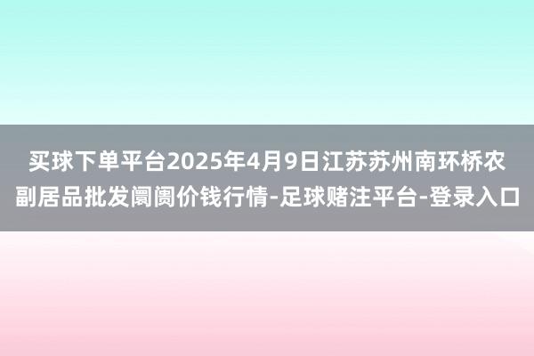 买球下单平台2025年4月9日江苏苏州南环桥农副居品批发阛阓价钱行情-足球赌注平台-登录入口