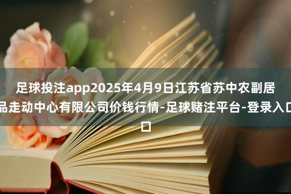足球投注app2025年4月9日江苏省苏中农副居品走动中心有限公司价钱行情-足球赌注平台-登录入口