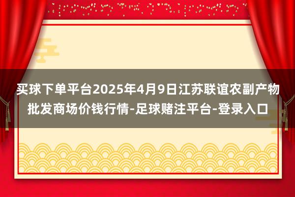 买球下单平台2025年4月9日江苏联谊农副产物批发商场价钱行情-足球赌注平台-登录入口