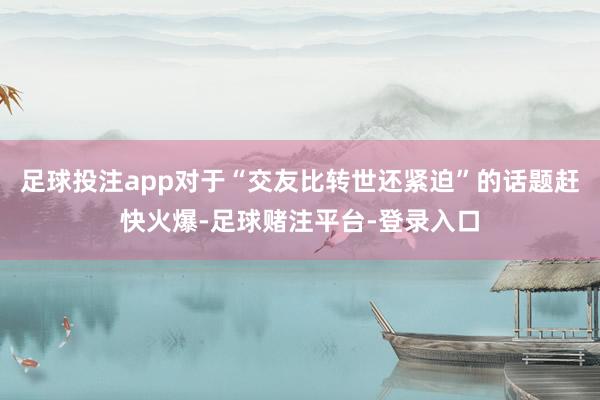 足球投注app对于“交友比转世还紧迫”的话题赶快火爆-足球赌注平台-登录入口