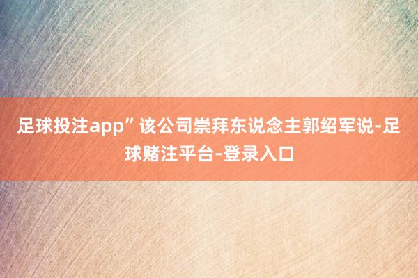 足球投注app”该公司崇拜东说念主郭绍军说-足球赌注平台-登录入口