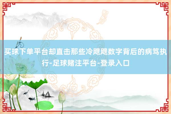 买球下单平台却直击那些冷飕飕数字背后的病笃执行-足球赌注平台-登录入口