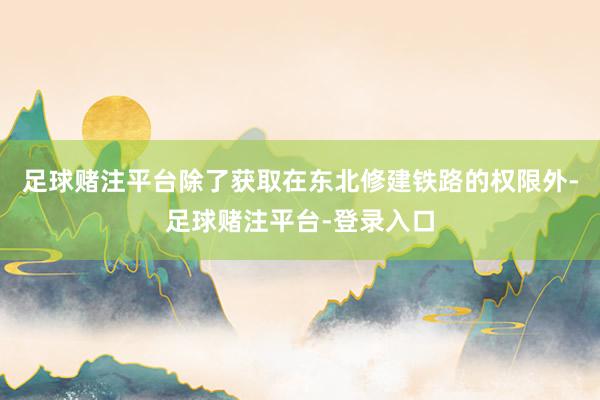 足球赌注平台除了获取在东北修建铁路的权限外-足球赌注平台-登录入口