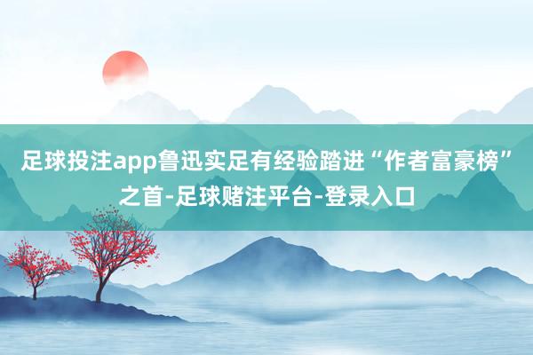 足球投注app鲁迅实足有经验踏进“作者富豪榜”之首-足球赌注平台-登录入口