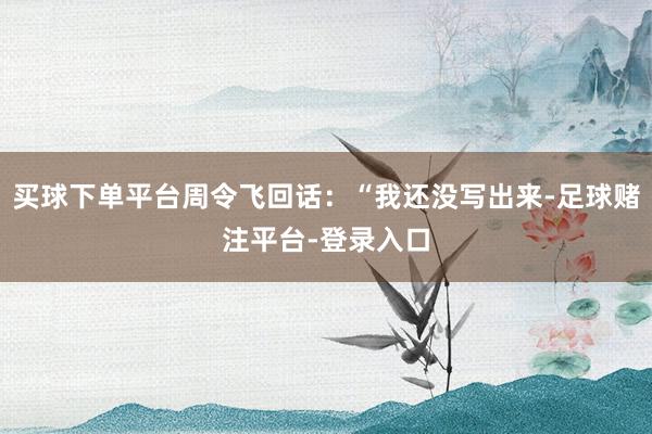 买球下单平台周令飞回话：“我还没写出来-足球赌注平台-登录入口