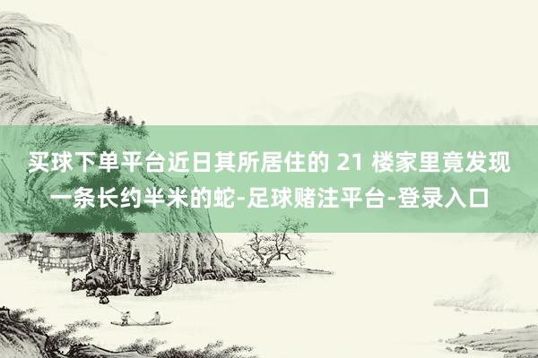 买球下单平台近日其所居住的 21 楼家里竟发现一条长约半米的蛇-足球赌注平台-登录入口